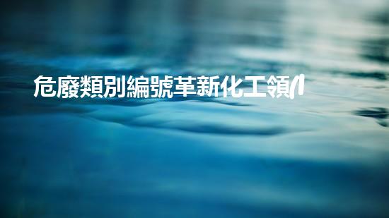 危廢類別編號革新化工領(lǐng)域：探索未來綠色發(fā)展之路！
